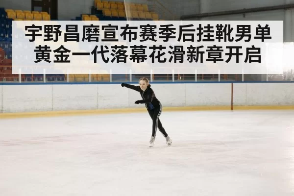宇野昌磨宣布赛季后挂靴男单黄金一代落幕花滑新章开启