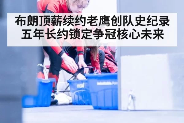 布朗顶薪续约老鹰创队史纪录 五年长约锁定争冠核心未来