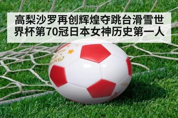 高梨沙罗再创辉煌夺跳台滑雪世界杯第70冠日本女神历史第一人